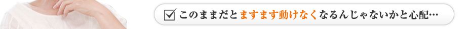 このままだとますます動けなくなるんじゃないかと心配…