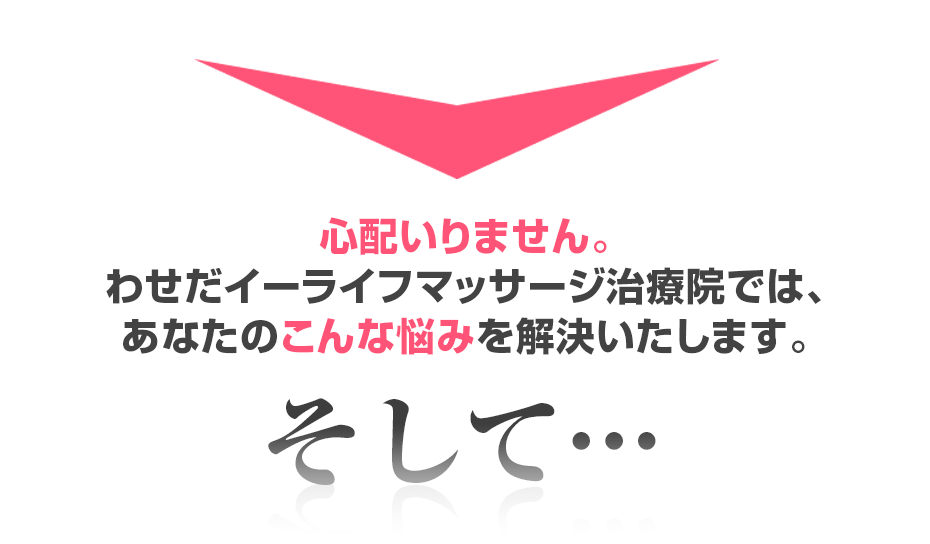 心配いりません。わせだイーライフマッサージ治療院では、あなたのこんな悩みを解決いたします。そして・・・