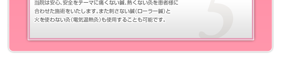 当院は安心、安全をテーマに痛くない鍼、熱くない灸を患者様に合わせた施術をいたします。また刺さない鍼（ローラー鍼）と火を使わない灸（電気温熱灸）も使用することも可能です。