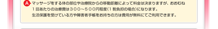 マッサージをする体の部位や治療院からの移動距離によって料金は決まりますが、 おおむね1回あたりの治療費は３００～５００円程度（1割負担の場合）になります。 生活保護を受けている方や障害者手帳をお持ちの方は費用が無料にてご利用できます。