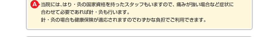 当院には、はり・灸の国家資格を持ったスタッフもいますので、 痛みが強い場合など症状に合わせて必要であればはり・灸も行います。 はり・灸の場合も健康保険が適応されますのでわずかな負担でご利用できます。
