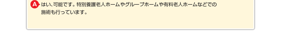 はい、可能です。特別養護老人ホームやグループホームや有料老人ホームなどでの施術も行っています。