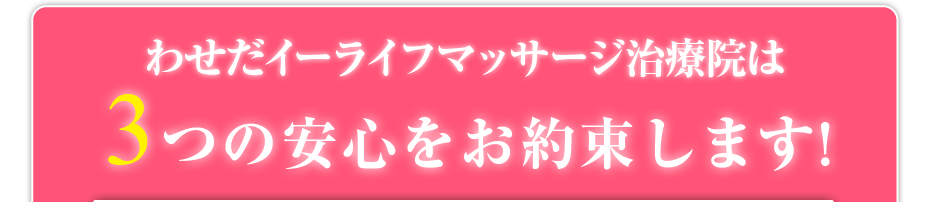 わせだイーライフマッサージ治療院は3つの安心をお約束します!